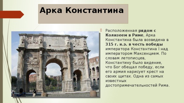 Арка Константина Расположенная рядом с Колизеем в Риме , Арка Константина была возведена в 315 г. н.э. в честь победы императора Константина I над императором Максенцием. По словам летописцев, Константину было видение, что Бог обещал победу, если его армия нарисует крест на своих щитах. Одна из самых известных достопримечательностей Рима. 