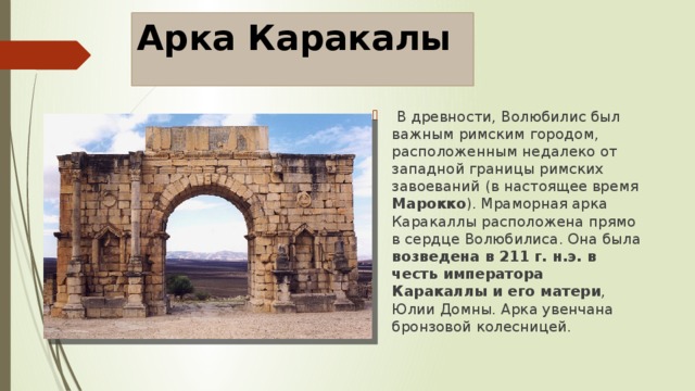 Арка Каракалы   В древности, Волюбилис был важным римским городом, расположенным недалеко от западной границы римских завоеваний (в настоящее время Марокко ). Мраморная арка Каракаллы расположена прямо в сердце Волюбилиса. Она была возведена в 211 г. н.э. в честь императора Каракаллы и его матери , Юлии Домны. Арка увенчана бронзовой колесницей. 