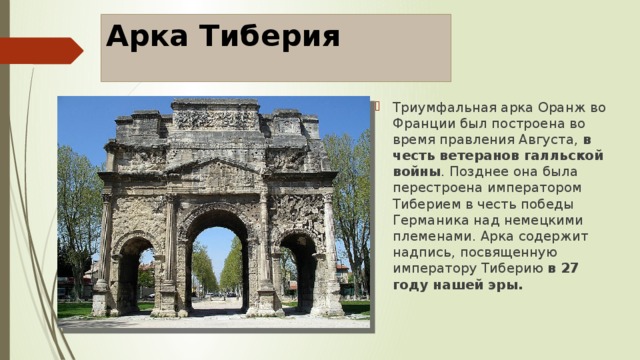 Арка Тиберия Триумфальная арка Оранж во Франции был построена во время правления Августа, в честь ветеранов галльской войны . Позднее она была перестроена императором Тиберием в честь победы Германика над немецкими племенами. Арка содержит надпись, посвященную императору Тиберию в 27 году нашей эры. 