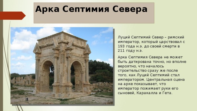 Арка Септимия Севера    Луций Септимий Север – римский император, который царствовал с 193 года н.э. до своей смерти в 211 году н.э. Арка Септимия Севера не может быть датирована точно, но вполне вероятно, что началось строительство сразу же после того, как Луций Септимий стал императором. Центральная сцена на арке показывает, что император пожимает руки его сыновей, Каракалла и Гета. 