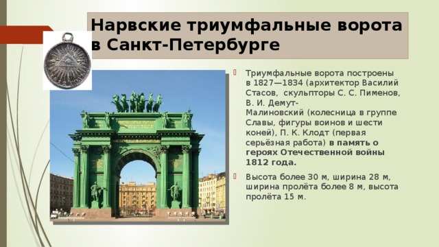 Нарвские триумфальные ворота в Санкт-Петербурге Триумфальные ворота построены в 1827—1834 (архитектор Василий Стасов, скульпторы С. С. Пименов,  В. И. Демут-Малиновский (колесница в группе Славы, фигуры воинов и шести коней), П. К. Клодт (первая серьёзная работа) в память о героях Отечественной войны 1812 года. Высота более 30 м, ширина 28 м, ширина пролёта более 8 м, высота пролёта 15 м. 