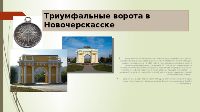 Триумфальные ворота в Новочерскасске   Монументальный комплекс состоит из двух триумфальных арок— западной и северной, расположенных соответственно на юго-западе и севере Новочеркасска.  В 1817 году в Новочеркасске ожидали визита Императора Александра I. Атаман М. И. Платов по случаю приезда государя принял решение соорудить в городе две триумфальные арки, поскольку не было известно, с какой стороны приедет император — с западной, то есть по старой Ростовской дороге, или с северо-восточной по Московскому тракту. Сооружены в 1817 году в честь победы в Отечественной войне 1812 года, символизируют величие вклада Донского казачества в борьбе с Наполеоном. 