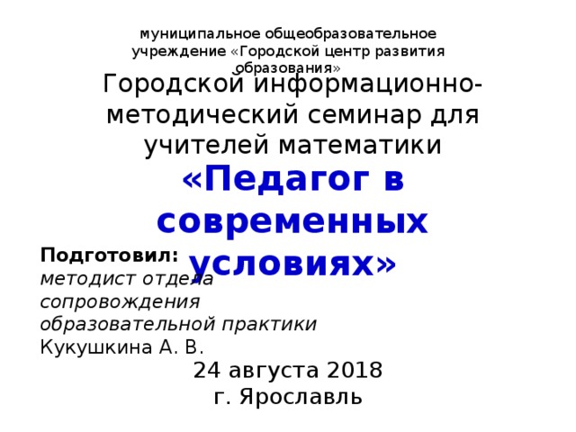 муниципальное общеобразовательное учреждение «Городской центр развития образования» Городской информационно-методический семинар для учителей математики «Педагог в современных условиях» Подготовил: методист отдела сопровождения образовательной практики Кукушкина А. В. 24 августа 2018 г. Ярославль 