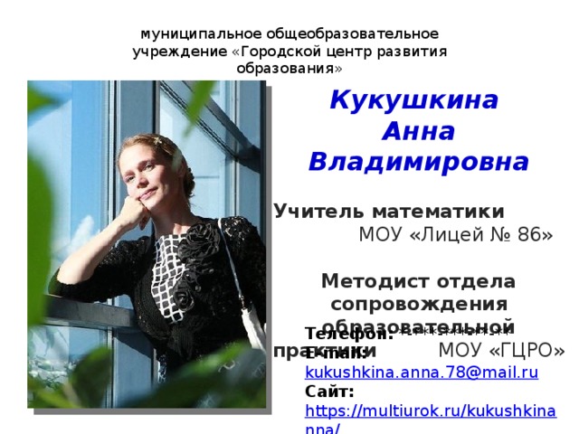 муниципальное общеобразовательное учреждение «Городской центр развития образования» Кукушкина Анна Владимировна  Учитель математики МОУ «Лицей № 86» Методист отдела сопровождения образовательной практики МОУ «ГЦРО» Телефон: *-***-***-**-** E-mail:  kukushkina.anna.78@mail.ru Сайт: https://multiurok.ru/kukushkinanna/ 