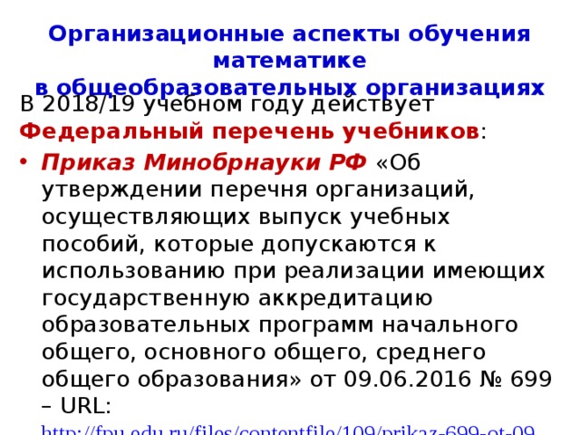 Организационные аспекты обучения математике  в общеобразовательных организациях В 2018/19 учебном году действует Федеральный перечень учебников : Приказ Министерства образования и науки РФ от 26 января 2016 г. № 38 «О внесении изменений в федеральный перечень учебников, рекомендуемых к использованию при реализации имеющих государственную аккредитацию образовательных программ начального общего, основного общего, среднего общего образования, утвержденный приказом Министерства образования  и науки Российской Федерации от 31 марта 2014 г. N 253» 