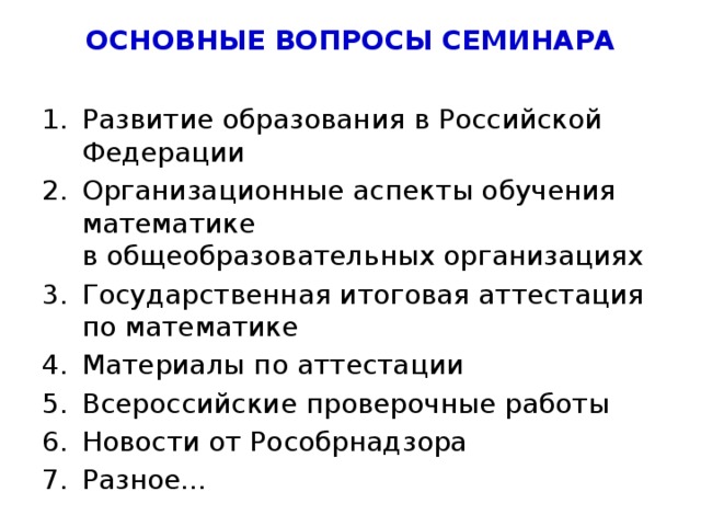 ОСНОВНЫЕ ВОПРОСЫ СЕМИНАРА Развитие образования в Российской Федерации Организационные аспекты обучения математике  в общеобразовательных организациях Государственная итоговая аттестация по математике Материалы по аттестации Всероссийские проверочные работы Новости от Рособрнадзора Разное… 