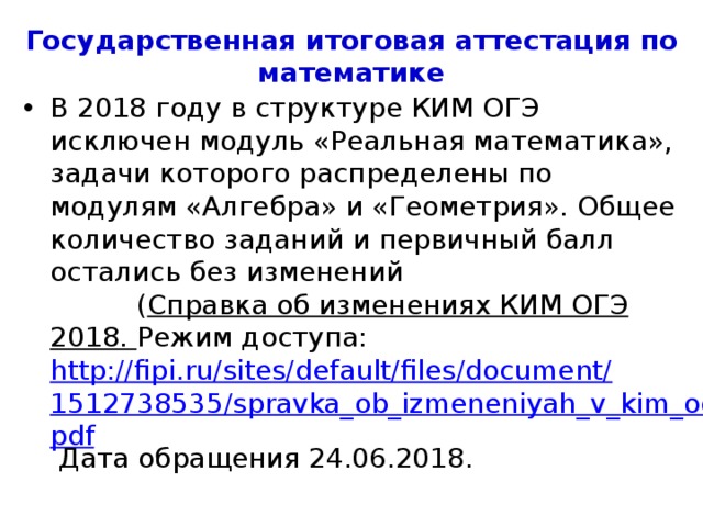 Государственная итоговая аттестация по математике В 2018 году структура КИМ ЕГЭ по математике не претерпела изменений ( Справка об изменениях КИМ ЕГЭ 2018. Режим доступа: http://fipi.ru/sites/default/files/document/1512738574/spravka_ob_izmeneniyah_v_kim_ege.pdf Дата обращения 24.06.2018. 