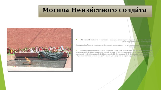 Могила Неизв́стного солда́та  Могила Неизв́естного солдата — мемориальный архитектурный ансамбль в Москве, в Александровском саду, у стен Кремля. На надгробной плите установлена бронзовая композиция — солдатская каскаи лавровая ветвь, лежащие на боевом знамени. В центре мемориала — ниша с надписью «Имя твоё неизвестно, подвиг твой бессмертен» (предложена С. В. Михалковым, по другой версии — результат совместного творчества поэтов и писателей М. К. Луконина, С. В. Михалков, К. М. Симонова и С. С. Смирнова) из лабрадорита с бронзовой пятиконечной звездой в центре, в середине которой горит Вечный огонь славы. 