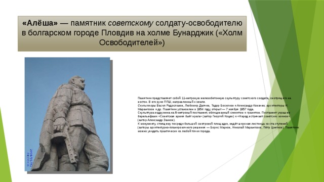 «Алёша» — памятник советскому солдату-освободителю в болгарском городе Пловдив на холме Бунарджик («Холм Освободителей») Памятник представляет собой 11-метровую железобетонную скульптуру советского солдата, смотрящего на восток. В его руке ППШ , направленный к земле. Скульпторы Васил Радославов, Любомир Далчев, Тодор Босилков и Александр Ковачев; архитекторы Н. Марангозов и др. Памятник установлен в 1954 году, открыт — 7 ноября 1957 года. Скульптура водружена на 6-метровый постамент, облицованный сиенитом и гранитом. Постамент украшен барельефами «Советская армия бьёт врага» (автор Георгий Коцев) и «Народ встречает советских воинов» (автор Александр Занков). К монументу, стоящему посреди большой смотровой площадки, ведёт широкая лестница из ста ступеней (авторы архитектурно-планировочного решения — Борис Марков, Николай Марангозов, Пётр Цветков). Памятник можно увидеть практически из любой точки города. 