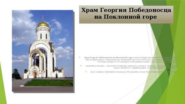 Храм Георгия Победоносца на Поклонной горе  Храм Георгия Победоносца на Поклонной горе в честь Победы в Великой Отечественной войне был заложен рядом с мемориалом на Поклонной горе 9 мая 1994 года и построен в течение года к 50-летию победы СССР в Великой Отечественной войне, отмечаемой 9 мая 1995 года. Архитектор проекта — Анатолий Полянский, иконостас работы А. Чашкина. Бронзовые барельефы создал скульптор З. Анджапаридзе, мозаичные иконы Е. Ключарева. Храм освящен Святейшим Патриархом Московским и Всея Руси Алексием II 6 мая 1995 года. 