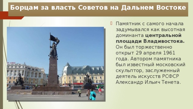 Борцам за власть Советов на Дальнем Востоке Памятник с самого начала задумывался как высотная доминанта центральной площади Владивостока. Он был торжественно открыт 29 апреля 1961 года. Автором памятника был известный московский скульптор, заслуженный деятель искусств РСФСР Александр Ильич Тенета. 