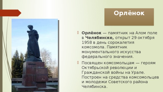 Орлёнок Орлёнок — памятник на Алом поле в Челябинске, открыт 29 октября 1958 в день сорокалетия комсомола. Памятник монументального искусства федерального значения. Посвящен комсомольцам — героям Октябрьской революции и Гражданской войны на Урале. Построен на средства комсомольцев и молодежи Советского района Челябинска. 