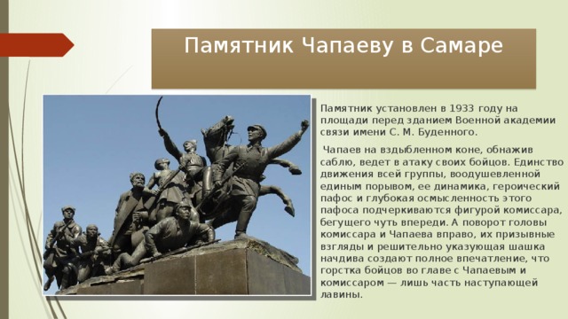 Памятник Чапаеву в Самаре Памятник установлен в 1933 году на площади перед зданием Военной академии связи имени С. М. Буденного.  Чапаев на вздыбленном коне, обнажив саблю, ведет в атаку своих бойцов. Единство движения всей группы, воодушевленной единым порывом, ее динамика, героический пафос и глубокая осмысленность этого пафоса подчеркиваются фигурой комиссара, бегущего чуть впереди. А поворот головы комиссара и Чапаева вправо, их призывные взгляды и решительно указующая шашка начдива создают полное впечатление, что горстка бойцов во главе с Чапаевым и комиссаром — лишь часть наступающей лавины. 