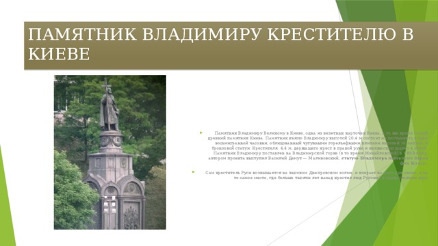 ПАМЯТНИК ВЛАДИМИРУ КРЕСТИТЕЛЮ В КИЕВЕ   Памятник Владимиру Великому в Киеве, одна из визитных карточек Киева, в то же время самый древний памятник Киева. Памятник князю Владимиру высотой 20,4 м состоит из постамента в виде восьмигранной часовни, облицованный чугунными горельефными плитами высотой 16 метров, и бронзовой статуи  Крестителя  4,4 м, держащего крест в правой руке и княжескую шапку в левой. Памятник Владимиру поставлен на Владимирской горке (в то время Михайловской) в 1853 году , автором проекта выступил Василий Демут — Малиновский, статую Владимира выполнил барон фон Клодт.   Сам креститель Руси возвышается на высоком Днепровском холме, и взирает на дело рук своих, и на то самое место, где больше тысячи лет назад крестил люд Русский в православную веру 