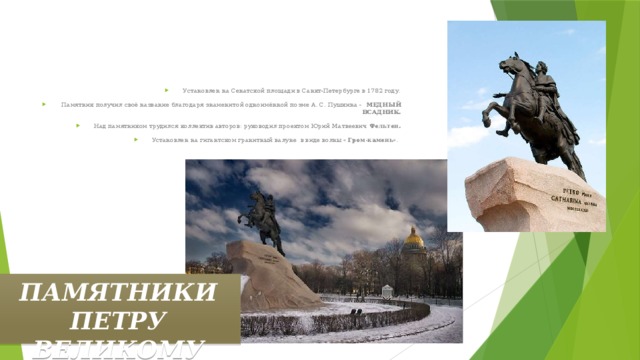 Установлен на Сенатской площади в Санкт-Петербурге в 1782 году.  Памятник получил своё название благодаря знаменитой одноимённой поэме А. С. Пушкина - МЕДНЫЙ ВСАДНИК. Над памятником трудился коллектив авторов: руководил проектом Юрий Матвеевич Фельтен. Установлен на гигантском гранитный валуне в виде волны « Гром-камень ». ПАМЯТНИКИ ПЕТРУ ВЕЛИКОМУ 