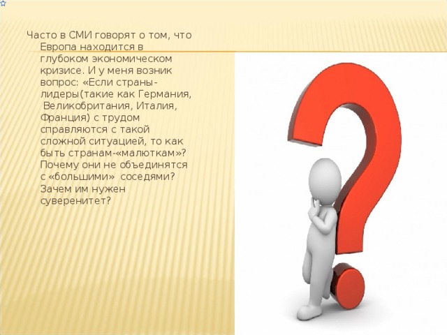 Часто в СМИ говорят о том, что Европа находится в глубоком экономическом кризисе. И у меня возник вопрос: «Если страны-лидеры(такие как Германия, Великобритания, Италия, Франция) с трудом справляются с такой сложной ситуацией, то как быть странам-«малюткам»? Почему они не объединятся с «большими» соседями? Зачем им нужен суверенитет? 