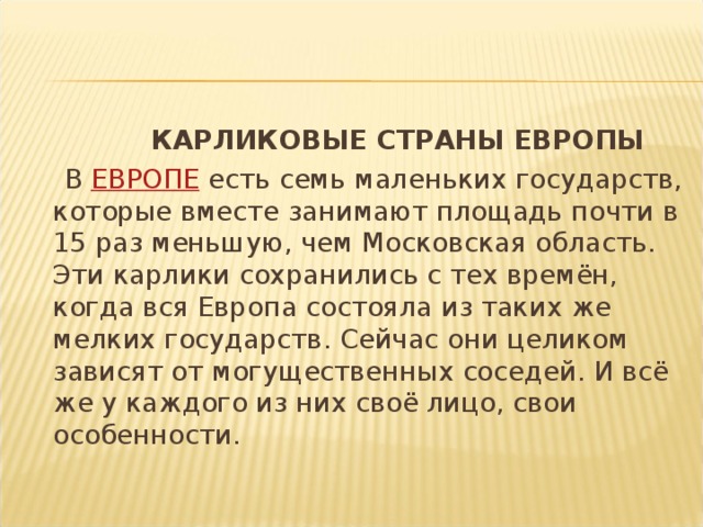  КАРЛИКОВЫЕ СТРАНЫ ЕВРОПЫ  В  ЕВРОПЕ  есть семь маленьких государств, которые вместе занимают площадь почти в 15 раз меньшую, чем Московская область. Эти карлики сохранились с тех времён, когда вся Европа состояла из таких же мелких государств. Сейчас они целиком зависят от могущественных соседей. И всё же у каждого из них своё лицо, свои особенности. 