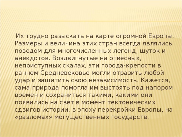  Их трудно разыскать на карте огромной Европы. Размеры и величина этих стран всегда являлись поводом для многочисленных легенд, шуток и анекдотов. Воздвигнутые на отвесных, неприступных скалах, эти города-крепости в раннем Средневековье могли отразить любой удар и защитить свою независимость. Кажется, сама природа помогла им выстоять под напором времен и сохраниться такими, какими они появились на свет в момент тектонических сдвигов истории, в эпоху перекройки Европы, на «разломах» могущественных государств. 