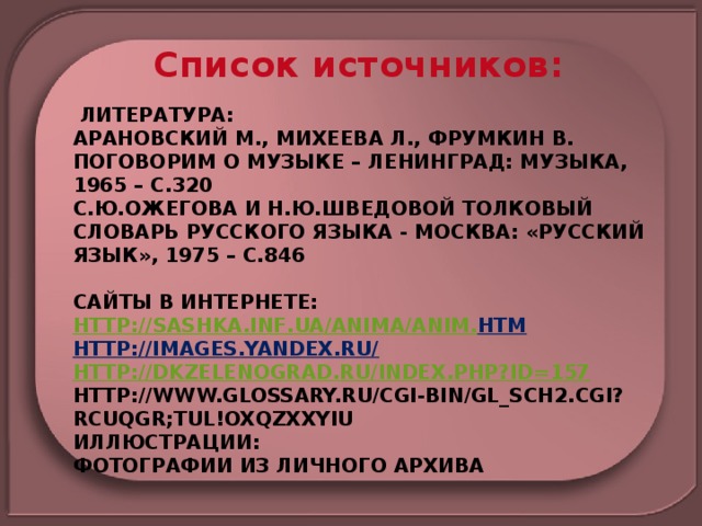 Список источников:  Литература:  Арановский М., Михеева Л., Фрумкин В. Поговорим о музыке – Ленинград: Музыка, 1965 – с.320  С.Ю.Ожегова и Н.Ю.Шведовой Толковый словарь русского языка - Москва: «Русский язык», 1975 – с.846     Сайты в Интернете:  http :// sashka . inf . ua / anima / anim . htm  http://images.yandex.ru/  http://dkzelenograd.ru/index.php?id=157  http://www.glossary.ru/cgi-bin/gl_sch2.cgi?RCuqgr;tul!oxqzxxyiu  Иллюстрации:  фотографии из личного архива   