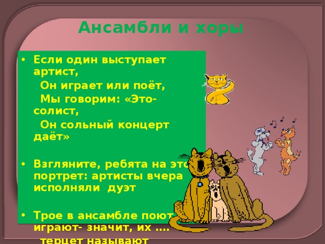 Ансамбли и хоры Если один выступает артист,  Он играет или поёт,  Мы говорим: «Это-солист,  Он сольный концерт даёт»  Взгляните, ребята на этот портрет: артисты вчера исполняли дуэт  Трое в ансамбле поют иль играют- значит, их ….  терцет называют 