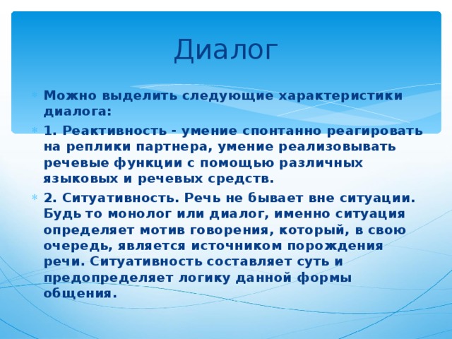 Диалог Можно выделить следующие характеристики диалога: 1. Реактивность - умение спонтанно реагировать на реплики партнера, умение реализовывать речевые функции с помощью различных языковых и речевых средств. 2. Ситуативность. Речь не бывает вне ситуации. Будь то монолог или диалог, именно ситуация определяет мотив говорения, который, в свою очередь, является источником порождения речи. Ситуативность составляет суть и предопределяет логику данной формы общения. 