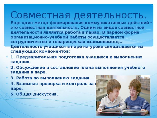 Совместная деятельность. Еще один метод формирования коммуникативных действий – это совместная деятельность. Одним из видов совместной деятельности является работа в парах. В парной форме организационно-учебной работы осуществляется сотрудничество и товарищеская взаимопомощь. Деятельность учащихся в паре на уроке складывается из следующих компонентов: 1. Предварительная подготовка учащихся к выполнению задания. 2. Обсуждение и составление плана выполнения учебного задания в паре. 3. Работа по выполнению задания. 4. Взаимная проверка и контроль за выполнением задания в паре. 5. Общая дискуссия. 