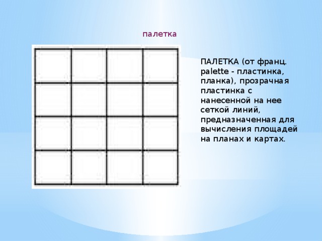 палетка ПАЛЕТКА (от франц. palette - пластинка, планка), прозрачная пластинка с нанесенной на нее сеткой линий, предназначенная для вычисления площадей на планах и картах. 