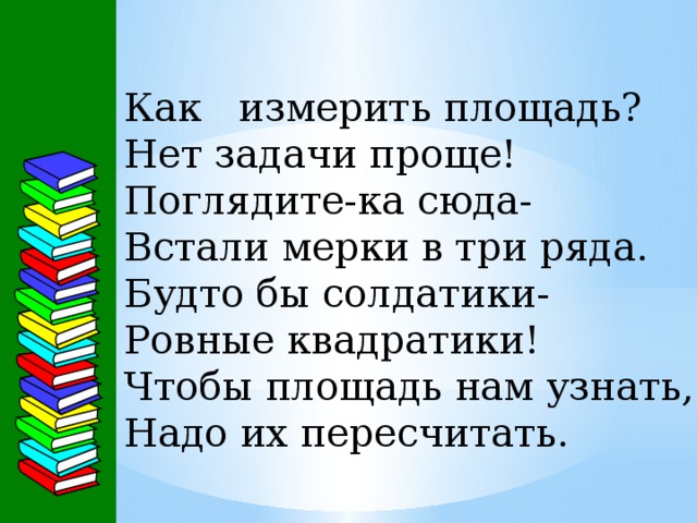 Как измерить площадь? Нет задачи проще! Поглядите-ка сюда- Встали мерки в три ряда. Будто бы солдатики- Ровные квадратики! Чтобы площадь нам узнать, Надо их пересчитать. 