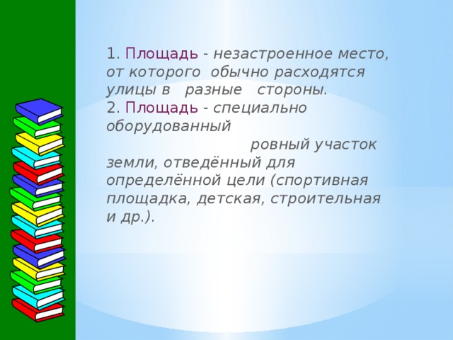 1. Площадь  - незастроенное место, от которого обычно расходятся улицы в разные стороны.  2. Площадь - специально оборудованный ровный участок земли, отведённый для определённой цели (спортивная площадка, детская, строительная и др.).   