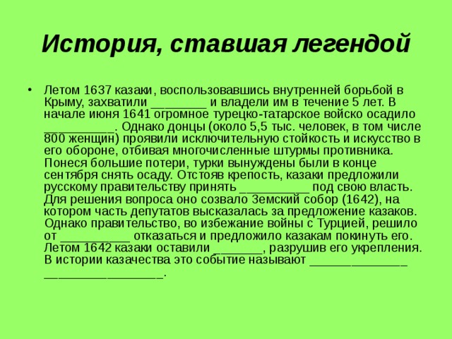История, ставшая легендой Летом 1637 казаки, воспользовавшись внутренней борьбой в Крыму, захватили ________ и владели им в течение 5 лет. В начале июня 1641 огромное турецко-татарское войско осадило __________. Однако донцы (около 5,5 тыс. человек, в том числе 800 женщин) проявили исключительную стойкость и искусство в его обороне, отбивая многочисленные штурмы противника. Понеся большие потери, турки вынуждены были в конце сентября снять осаду. Отстояв крепость, казаки предложили русскому правительству принять __________ под свою власть. Для решения вопроса оно созвало Земский собор (1642), на котором часть депутатов высказалась за предложение казаков. Однако правительство, во избежание войны с Турцией, решило от __________ отказаться и предложило казакам покинуть его. Летом 1642 казаки оставили _______, разрушив его укрепления. В истории казачества это событие называют ______________ _________________. 