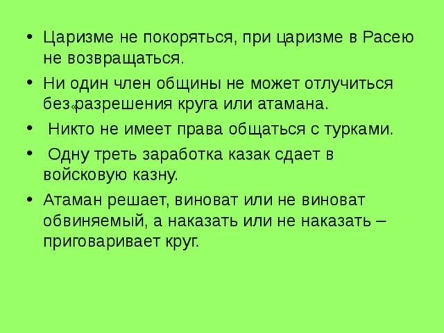 Царизме не покоряться, при цaризме в Расею не возвращаться. Ни один член общины не может отлучиться без разрешения круга или атамана.  Никто не имеет права общаться с турками.  Одну треть заработка казак сдает в войсковую казну. Атаман решает, виноват или не виноват обвиняемый, а наказать или не наказать – приговаривает круг. « 
