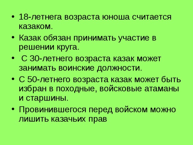 18-летнега возраста юноша считается казаком. Казак обязан принимать участие в решении круга.  С 30-летнего возраста казак может занимать воинские должности. С 50-летнего возраста казак может быть избран в походные, войсковые атаманы и старшины. Провинившегося перед войском можно лишить казачьих прав . 