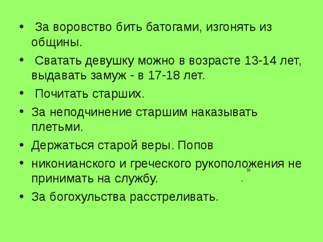  За воровство бить батогами, изгонять из общины.  Сватать девушку можно в возрасте 13-14 лет, выдавать замуж - в 17-18 лет.  Почитать старших. За неподчинение старшим наказывать плетьми. Держаться старой веры. Попов никонианского и греческого рукоположения не принимать на службу. За богохульства расстреливать. ». 