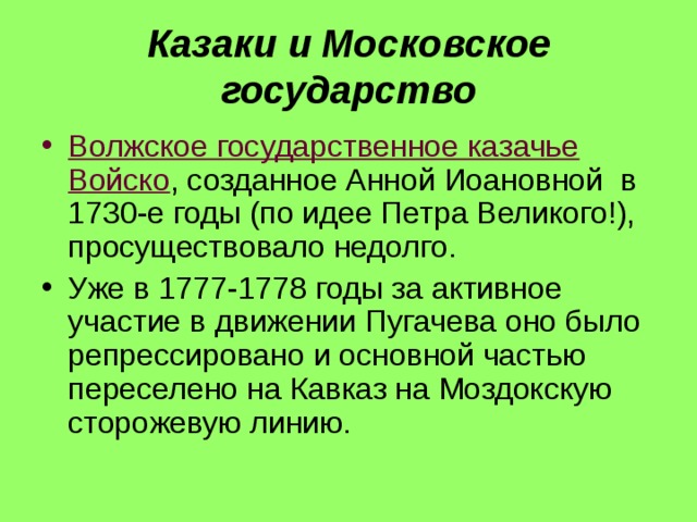 Казаки и Московское государство Волжское государственное казачье Войско , созданное Анной Иоановной в 1730-е годы (по идее Петра Великого!), просуществовало недолго. Уже в 1777-1778 годы за активное участие в движении Пугачева оно было репрессировано и основной частью переселено на Кавказ на Моздокскую сторожевую линию.  