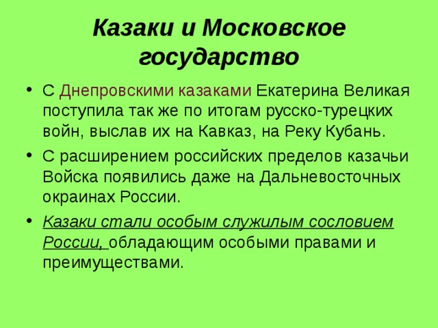 Казаки и Московское государство С Днепровскими казаками Екатерина Великая поступила так же по итогам русско-турецких войн, выслав их на Кавказ, на Реку Кубань. С расширением российских пределов казачьи Войска появились даже на Дальневосточных окраинах России. Казаки стали особым служилым сословием России, обладающим особыми правами и преимуществами. 