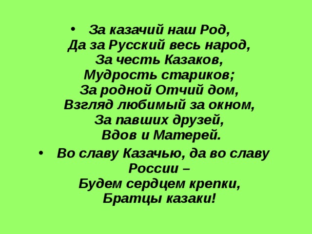 За казачий наш Род,  Да за Русский весь народ,  За честь Казаков,  Мудрость стариков;  За родной Отчий дом,  Взгляд любимый за окном,  За павших друзей,  Вдов и Матерей.  Во славу Казачью, да во славу России –  Будем сердцем крепки,  Братцы казаки!  