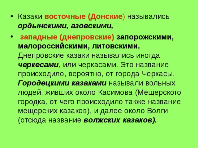 Казаки восточные (Донские ) назывались ордынскими, азовскими,  западные (днепровские)  запорожскими, малороссийскими, литовскими. Днепровские казаки назывались иногда черкесами , или черкасами. Это название происходило, вероятно, от города Черкасы. Городецкими казаками называли вольных людей, живших около Касимова (Мещерского городка, от чего происходило также название мещерских казаков), и далее около Волги (отсюда название волжских казаков). 