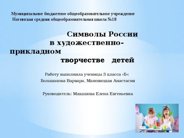 Муниципальное бюджетное общеобразовательное учреждение  Ногинская средняя общеобразовательная школа №18  Символы России  в художественно-прикладном  творчестве детей Работу выполнила ученицы 3 класса «Б»: Большакова Варвара, Мановицкая Анастасия Руководитель: Макашова Елена Евгеньевна 