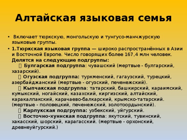 Алтайская языковая семья   Включает тюркскую, монгольскую и тунгусо-манчжурскую языковые группы. 1.Тюркская языковая группа — широко распространённых в Азии и Восточной Европе. Число говорящих более 167,4 млн человек. Делятся на следующие подгруппы:        ・ Булгарская подгруппа : чувашский (мертвые - булгарский, хазарский).       ・ Огузская подгруппа: туркменский, гагаузский, турецкий, азербайджанский (мертвые - огузский, печенежский).       ・ Кыпчакская подгруппа : татарский, башкирский, караимский, кумыкский, ногайский, казахский, киргизский, алтайский, каракалпакский, карачаево-балкарский, крымско-татарский. (мертвые - половецкий, печенежский, золотоордынский).       ・ Карлукская подгруппа: узбекский, уйгурский.       ・ Восточно-хуннская подгруппа : якутский, тувинский, хакасский, шорский, карагасский. (мертвые - орхонский, древнеуйгурский.) 