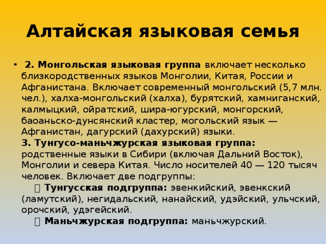 Алтайская языковая семья   2. Монгольская языковая группа включает несколько близкородственных языков Монголии, Китая, России и Афганистана. Включает современный монгольский (5,7 млн. чел.), халха-монгольский (халха), бурятский, хамниганский, калмыцкий, ойратский, шира-югурский, монгорский, баоаньско-дунсянский кластер, могольский язык — Афганистан, дагурский (дахурский) языки.   3. Тунгусо-маньчжурская языковая группа: родственные языки в Сибири (включая Дальний Восток), Монголии и севера Китая. Число носителей 40 — 120 тысяч человек. Включает две подгруппы:        ・ Тунгусская подгруппа: эвенкийский, эвенкский (ламутский), негидальский, нанайский, удэйский, ульчский, орочский, удэгейский.       ・ Маньчжурская подгруппа: маньчжурский. 