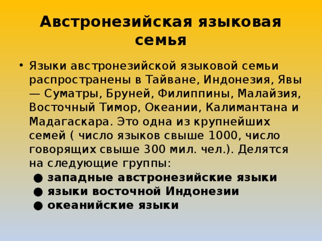 Австронезийская языковая семья Языки австронезийской языковой семьи распространены в Тайване, Индонезия, Явы — Суматры, Бруней, Филиппины, Малайзия, Восточный Тимор, Океании, Калимантана и Мадагаскара. Это одна из крупнейших семей ( число языков свыше 1000, число говорящих свыше 300 мил. чел.). Делятся на следующие группы:    ● западные австронезийские языки    ● языки восточной Индонезии    ● океанийские языки 