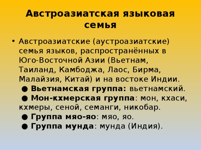Австроазиатская языковая семья Австроазиатские (аустроазиатские) семья языков, распространённых в Юго-Восточной Азии (Вьетнам, Таиланд, Камбоджа, Лаос, Бирма, Малайзия, Китай) и на востоке Индии.   ● Вьетнамская группа: вьетнамский.   ● Мон-кхмерская группа : мон, кхаси, кхмеры, сеной, семанги, никобар.   ● Группа мяо-яо : мяо, яо.   ● Группа мунда : мунда (Индия). 