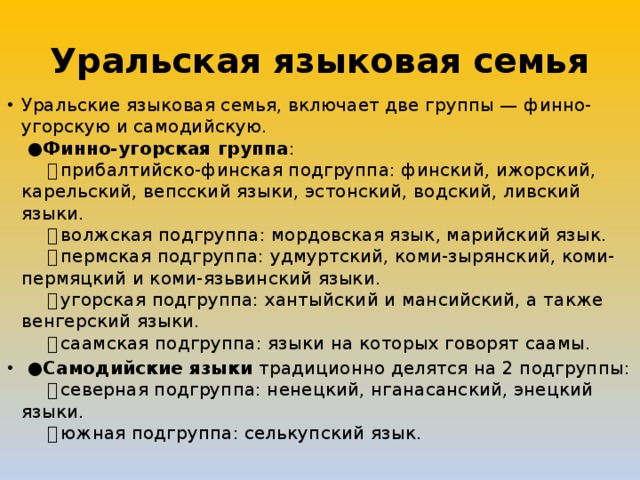 Уральская языковая семья Уральские языковая семья, включает две группы — финно-угорскую и самодийскую.   ● Финно-угорская группа :       ・ прибалтийско-финская подгруппа: финский, ижорский, карельский, вепсский языки, эстонский, водский, ливский языки.       ・ волжская подгруппа: мордовская язык, марийский язык.       ・ пермская подгруппа: удмуртский, коми-зырянский, коми-пермяцкий и коми-язьвинский языки.       ・ угорская подгруппа: хантыйский и мансийский, а также венгерский языки.       ・ саамская подгруппа: языки на которых говорят саамы.  ● Самодийские языки традиционно делятся на 2 подгруппы:       ・ северная подгруппа: ненецкий, нганасанский, энецкий языки.       ・ южная подгруппа: селькупский язык. 