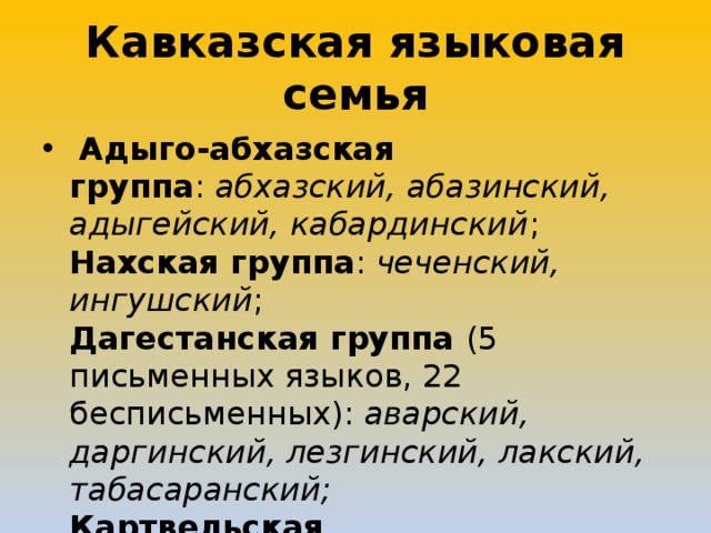 Кавказская языковая семья   Адыго-абхазская группа :  абхазский, абазинский, адыгейский, кабардинский ;  Нахская группа :  чеченский, ингушский ;  Дагестанская группа (5 письменных языков, 22 бесписьменных):  аварский, даргинский, лезгинский, лакский, табасаранский;  Картвельская группа:   мегрельский, грузинский, сванский . 