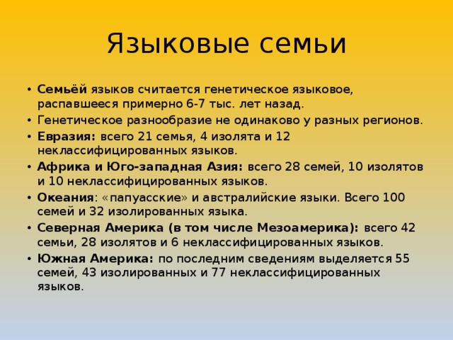 Языковые семьи Семьёй языков считается генетическое языковое, распавшееся примерно 6-7 тыс. лет назад. Генетическое разнообразие не одинаково у разных регионов. Евразия: всего 21 семья, 4 изолята и 12 неклассифицированных языков. Африка и Юго-западная Азия: всего 28 семей, 10 изолятов и 10 неклассифицированных языков. Океания : «папуасские» и австралийские языки. Всего 100 семей и 32 изолированных языка. Северная Америка (в том числе Мезоамерика): всего 42 семьи, 28 изолятов и 6 неклассифицированных языков. Южная Америка: по последним сведениям выделяется 55 семей, 43 изолированных и 77 неклассифицированных языков. 