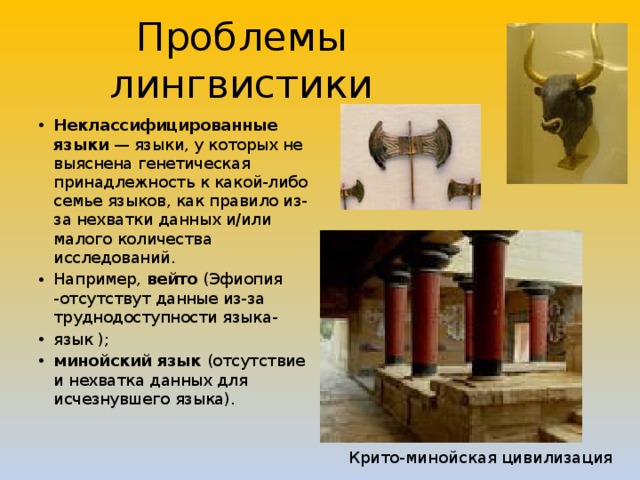 Проблемы лингвистики Неклассифицированные языки — языки, у которых не выяснена генетическая принадлежность к какой-либо семье языков, как правило из-за нехватки данных и/или малого количества исследований. Например, вейто (Эфиопия -отсутствут данные из-за труднодоступности языка- язык ); минойский язык (отсутствие и нехватка данных для исчезнувшего языка). Крито-минойская цивилизация 
