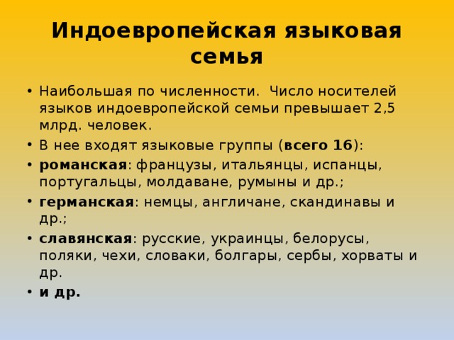 Индоевропейская языковая семья Наибольшая по численности.  Число носителей языков индоевропейской семьи превышает 2,5 млрд. человек. В нее входят языковые группы ( всего 16 ): романская : французы, итальянцы, испанцы, португальцы, молдаване, румыны и др.; германская : немцы, англичане, скандинавы и др.; славянская : русские, украинцы, белорусы, поляки, чехи, словаки, болгары, сербы, хорваты и др. и др. 