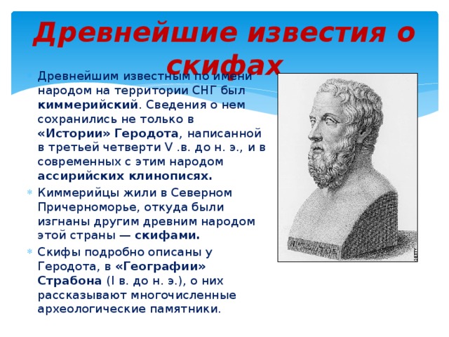 Древнейшие известия о скифах Древнейшим известным по имени народом на территории СНГ был киммерийский . Сведения о нем сохранились не только в «Истории» Геродота , написанной в третьей четверти V .в. до н. э., и в современных с этим народом ассирийских клинописях. Киммерийцы жили в Северном Причерноморье, откуда были изгнаны другим древним народом этой страны — скифами. Скифы подробно описаны у Геродота, в «Географии» Страбона (I в. до н. э.), о них рассказывают многочисленные археологические памятники. 