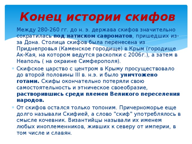 Конец истории скифов Между 280-260 гг. до н. э. держава скифов значительно сократилась под натиском савроматов , пришедших из-за Дона. Столица скифов была перенесена из Приднепровья (Каменское городище) в Крым (городище Ак-Кая, на котором ведутся раскопки с 2006г.), а затем в Неаполь ( на окраине Симферополя). Скифское царство с центром в Крыму просуществовало до второй половины III в. н.э. и было уничтожено готами. Скифы окончательно потеряли свою самостоятельность и этническое своеобразие, растворившись среди племен Великого переселения народов. От скифов остался только топоним. Причерноморье еще долго называли Скифией, а слово 