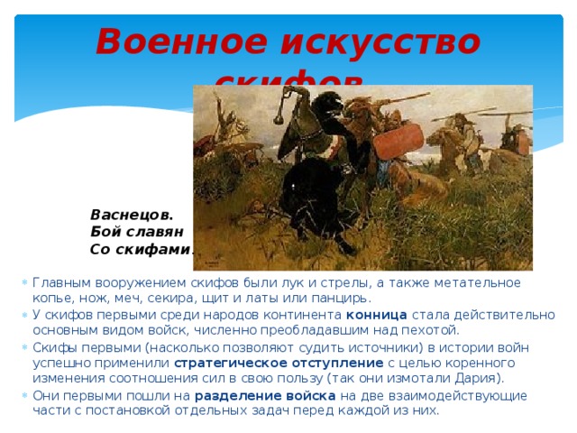 Военное искусство скифов Васнецов. Бой славян Со скифами . Главным вооружением скифов были лук и стрелы, а также метательное копье, нож, меч, секира, щит и латы или панцирь. У скифов первыми среди народов континента конница стала действительно основным видом войск, численно преобладавшим над пехотой. Скифы первыми (насколько позволяют судить источники) в истории войн успешно применили стратегическое отступление с целью коренного изменения соотношения сил в свою пользу (так они измотали Дария). Они первыми пошли на разделение войска на две взаимодействующие части с постановкой отдельных задач перед каждой из них. 
